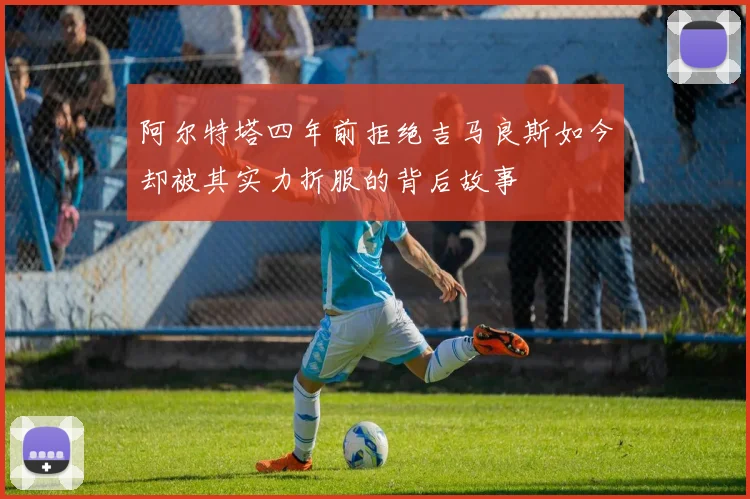 阿尔特塔四年前拒绝吉马良斯如今却被其实力折服的背后故事