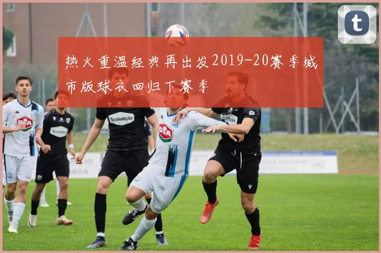 热火重温经典再出发2019-20赛季城市版球衣回归下赛季