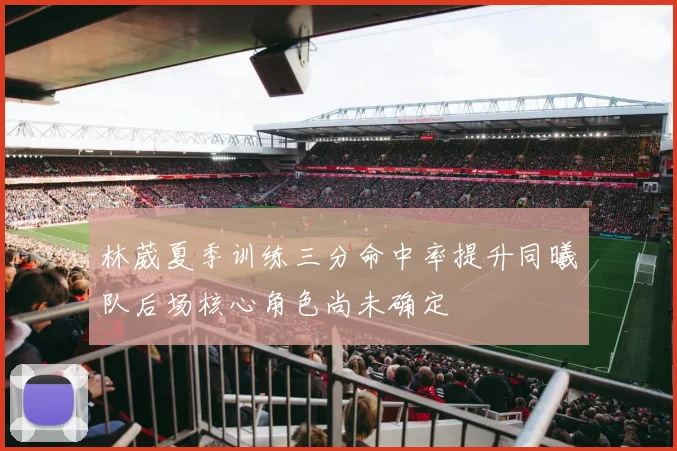 林葳夏季训练三分命中率提升同曦队后场核心角色尚未确定