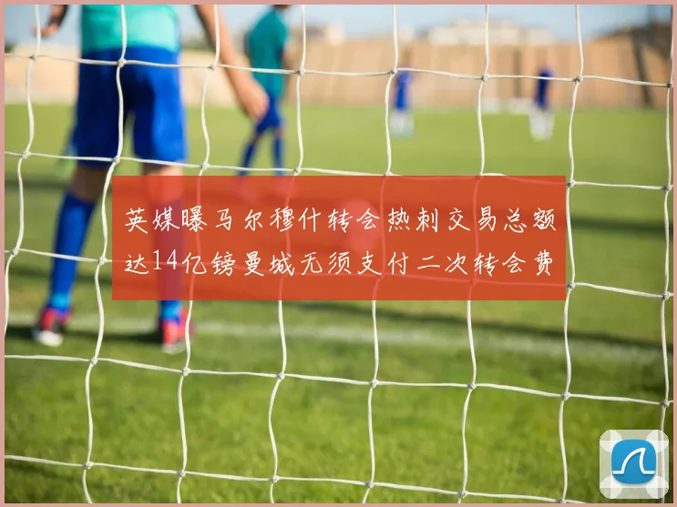 英媒曝马尔穆什转会热刺交易总额达14亿镑曼城无须支付二次转会费