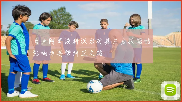 马卢阿奇谈科沃尔对其三分投篮的影响与姿势纠正之路
