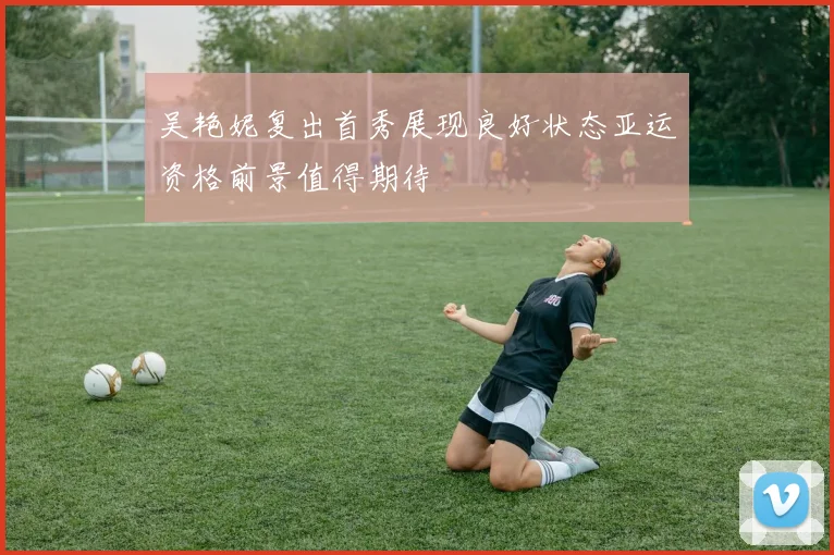 吴艳妮复出首秀展现良好状态亚运资格前景值得期待