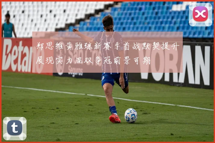 郑思维黄雅琼新赛季首战默契提升展现实力混双争冠前景可期