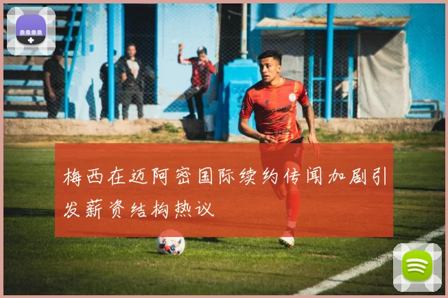 梅西在迈阿密国际续约传闻加剧引发薪资结构热议