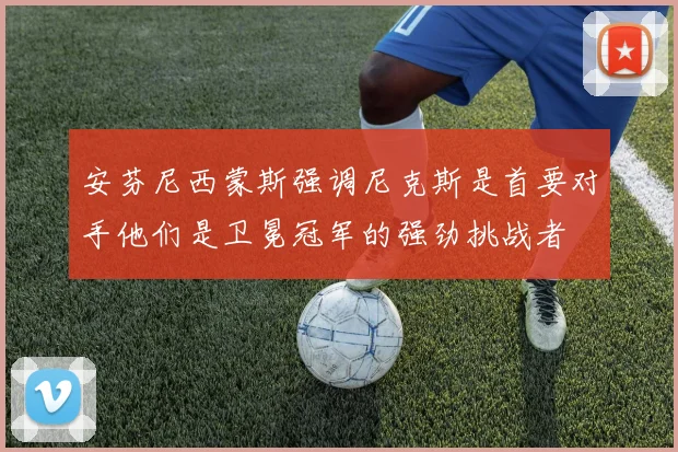 安芬尼西蒙斯强调尼克斯是首要对手他们是卫冕冠军的强劲挑战者