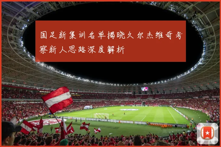 国足新集训名单揭晓久尔杰维奇考察新人思路深度解析