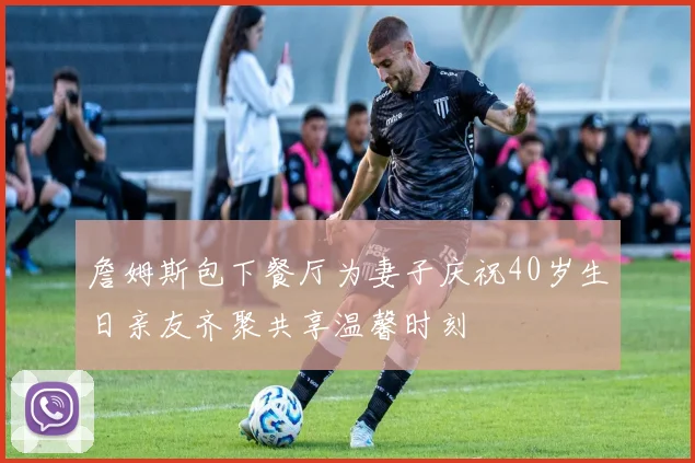 詹姆斯包下餐厅为妻子庆祝40岁生日亲友齐聚共享温馨时刻