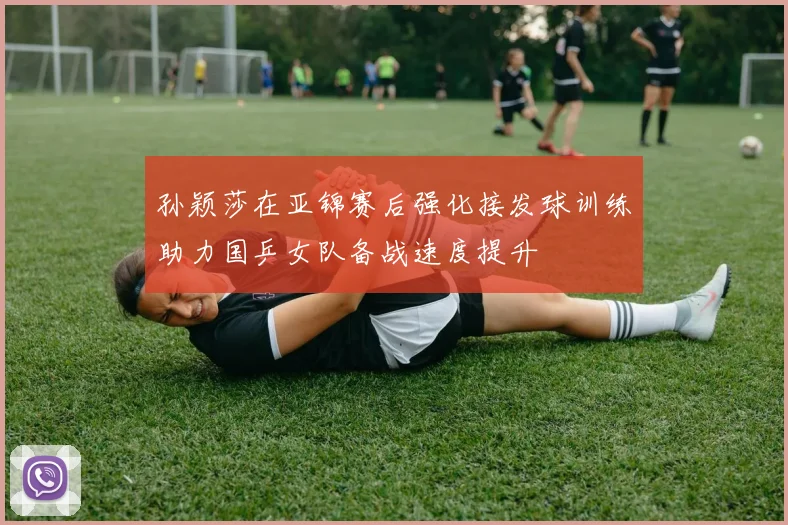 孙颖莎在亚锦赛后强化接发球训练助力国乒女队备战速度提升