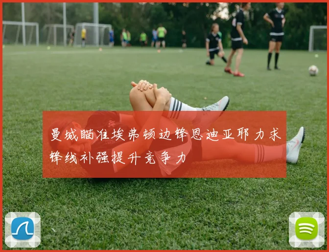 曼城瞄准埃弗顿边锋恩迪亚耶力求锋线补强提升竞争力
