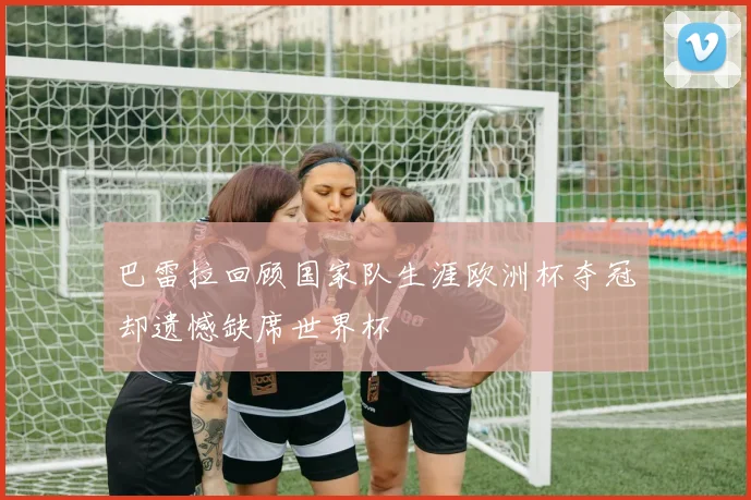 巴雷拉回顾国家队生涯欧洲杯夺冠却遗憾缺席世界杯