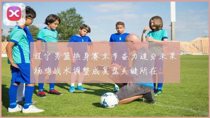辽宁男篮热身赛末节奋力追分未果杨鸣战术调整成复盘关键所在